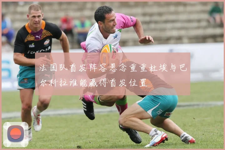 法国队首发阵容悬念重重杜埃与巴尔科拉谁能赢得首发位置