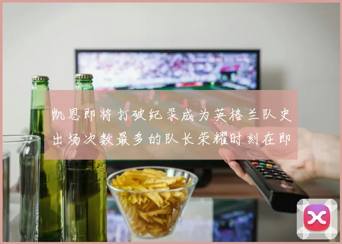 凯恩即将打破纪录成为英格兰队史出场次数最多的队长荣耀时刻在即