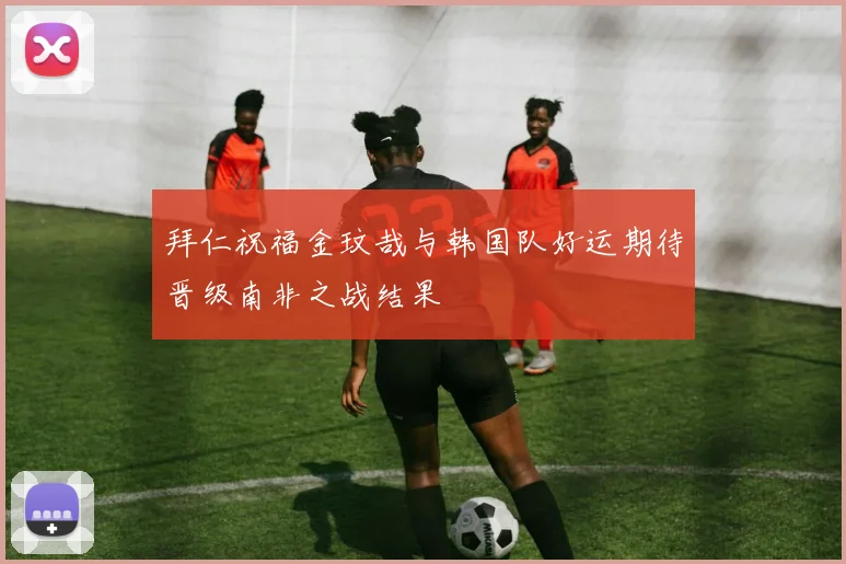 拜仁祝福金玟哉与韩国队好运期待晋级南非之战结果