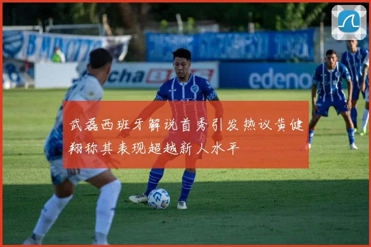 武磊西班牙解说首秀引发热议黄健翔称其表现超越新人水平