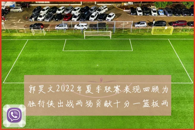 郭昊文2022年夏季联赛表现回顾为独行侠出战两场贡献十分一篮板两助攻