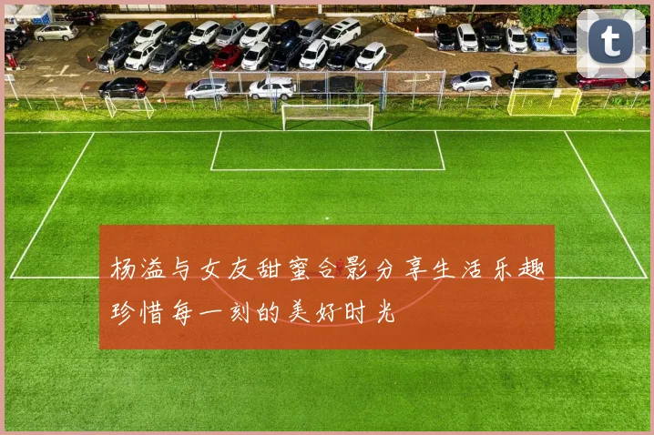 杨溢与女友甜蜜合影分享生活乐趣珍惜每一刻的美好时光