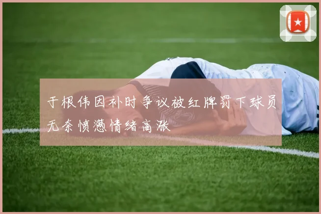 于根伟因补时争议被红牌罚下球员无奈愤懑情绪高涨