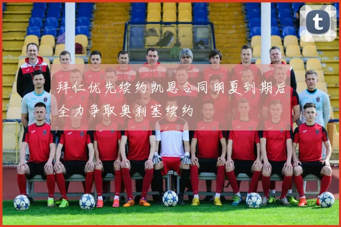 拜仁优先续约凯恩合同明夏到期后全力争取奥利塞续约