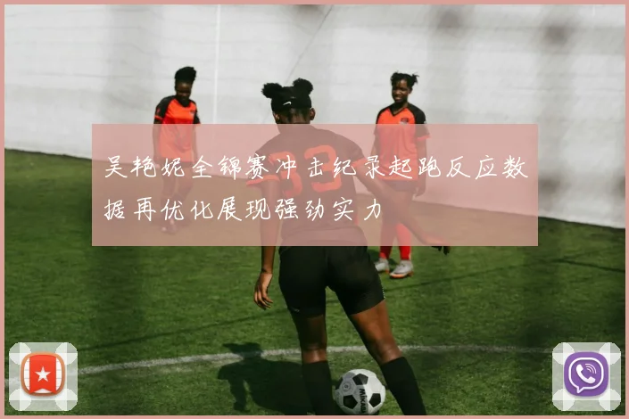 吴艳妮全锦赛冲击纪录起跑反应数据再优化展现强劲实力
