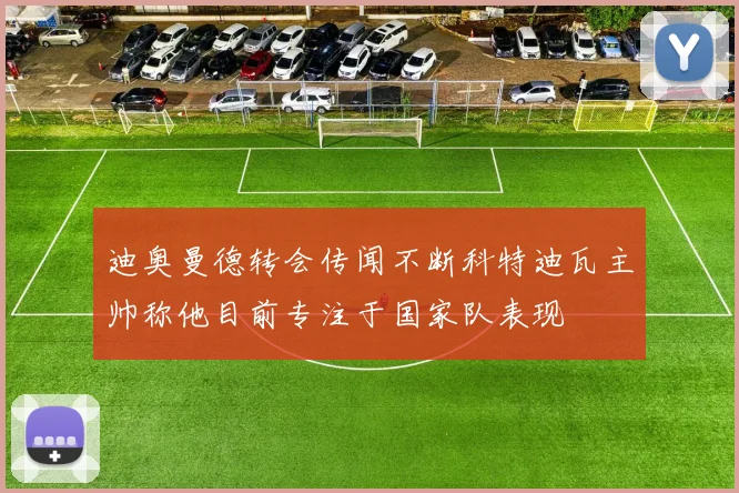 迪奥曼德转会传闻不断科特迪瓦主帅称他目前专注于国家队表现