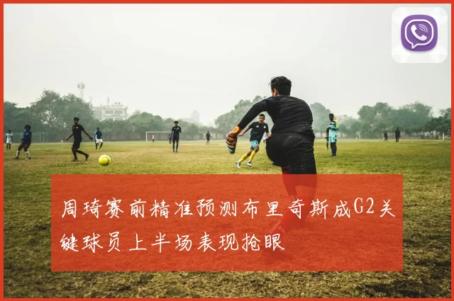 周琦赛前精准预测布里奇斯成G2关键球员上半场表现抢眼