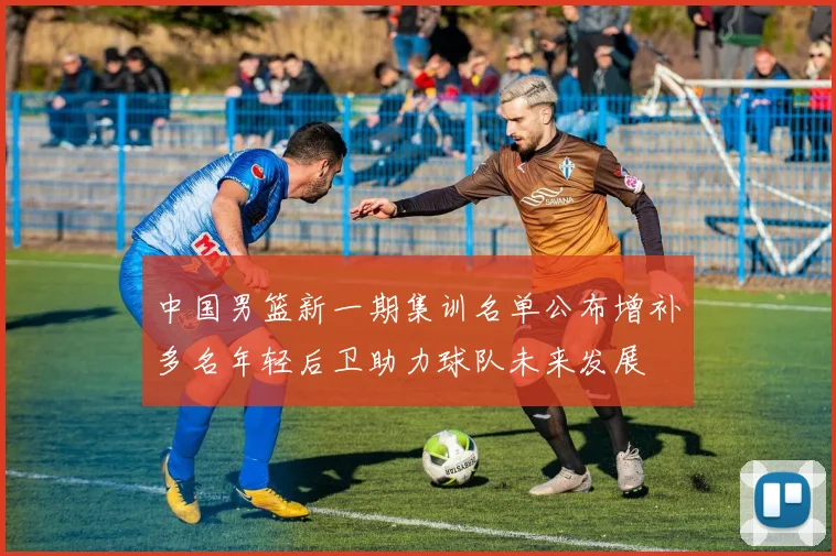 中国男篮新一期集训名单公布增补多名年轻后卫助力球队未来发展