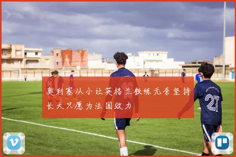 奥利塞从小让英格兰教练无奈坚持长大只愿为法国效力
