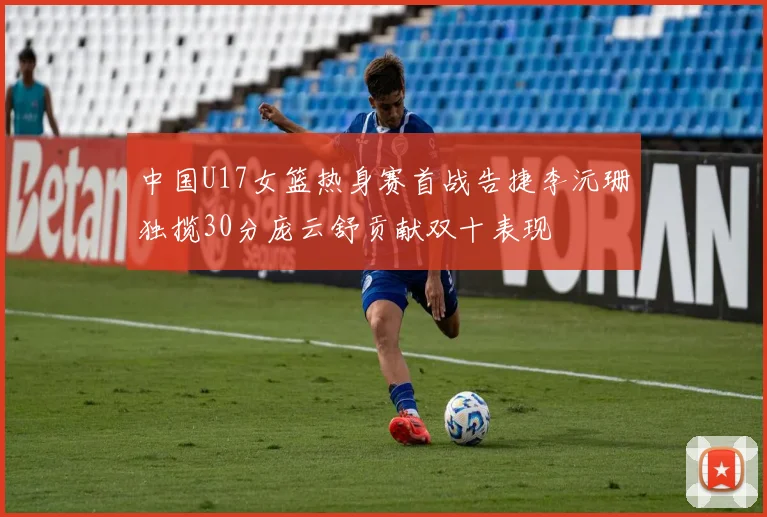 中国U17女篮热身赛首战告捷李沅珊独揽30分庞云舒贡献双十表现