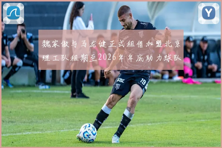 魏家傲与马龙健正式租借加盟北京理工队租期至2026年年底助力球队发展