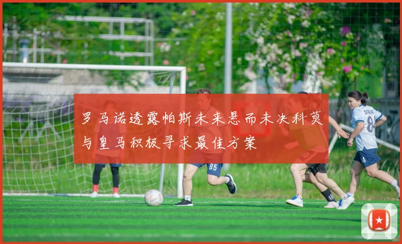 罗马诺透露帕斯未来悬而未决科莫与皇马积极寻求最佳方案