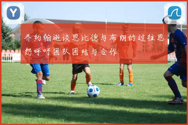 乔约翰逊谈恩比德与布朗的过往恩怨呼吁团队团结与合作